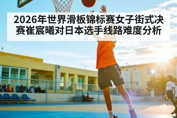 2026年世界滑板锦标赛女子街式决赛崔宸曦对日本选手线路难度分析